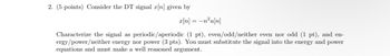 2. (5 points) Consider the DT signal x[n] given by
x[n] = −n²u[n]
Characterize the signal as periodic/aperiodic (1 pt), even/odd/neither even nor odd (1 pt), and en-
ergy/power/neither energy nor power (3 pts). You must substitute the signal into the energy and power
equations and must make a well reasoned argument.