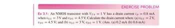 EXERCISE PROBLEM
Ex 3.1: An NMOS transistor with VTN = 1 V has a drain current ip = 0.8 mA
when VGS 3V and VDS = 4.5 V. Calculate the drain current when: (a) UGS = 2 V,
VDS = 4.5 V; and (b) UGS = 3 V, VDS = 1 V. (Ans. (a) 0.2 mA (b) 0.6 mA)