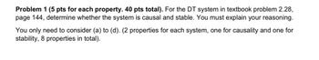 Problem 1 (5 pts for each property. 40 pts total). For the DT system in textbook problem 2.28,
page 144, determine whether the system is causal and stable. You must explain your reasoning.
You only need to consider (a) to (d). (2 properties for each system, one for causality and one for
stability, 8 properties in total).