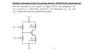 Problem 6 (20 points) (Chap 3) (Learning objective: MOSFET DC circuit analysis)
For the transistor in the circuit in Figure P3.35, the parameters are
VTN = 0.4 V, k = 120 μA/V², and W/L = 25. Determine VGS, ID, and
VDs. Sketch the load line and plot the Q-point.
+5 V
R1 = 14 ΚΩ
R2 = 6 ΚΩ
www
RD=
1.2 ΚΩ
Rs=
0.5 ΚΩ
-5 V