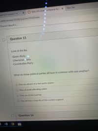 New Tab
I Quiz: SOL Essertial Material Revi X
neet Ch 9 Lessons 1-4
e.com/courses/10240/quizzes/35569/take
Desmos | Beautiful,..
Question 15
Look at the list.
-Green Party
-Libertarian Party
-Constitution Party
What do these political parties all have in common with one another?
O They are all part of a two-party system
O They all avoid offending voters
O They are all third parties
O They all have a majority of the county's support
Question 16
