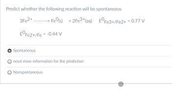 Predict whether the following reaction will be spontaneous
3Fe2+
---> Fe(s)
+ 2Fe3+ (aq)
EºFe2+/Fe = -0.44 V
Spontaneous
need more information for the prediction
Nonspontaneous
EºFe3+/Fe2+ = 0.77 V