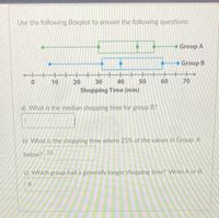 Use the following Boxplot to answer the following questions:
Group A
Group B
+++
20
10
30
40
50
60
70
Shopping Time (min)
a) What is the median shopping time for group B?
b) What is the shopping time where 25% of the values in Group A
below? 55
c) Which group had a generally longer shopping time? Write A or B.
B
