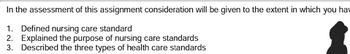 In the assessment of this assignment consideration will be given to the extent in which you hav
1. Defined nursing care standard
2. Explained the purpose of nursing care standards
3. Described the three types of health care standards