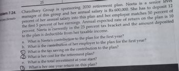 blem 7.24.
pay formula
25
Chaudhary Group is sponsoring 2030 retirement plan. Neeta is a senior
manager of this group and her annual salary is Rs 600,000. She has to deposit 12
percent of her annual salary into this plan and her employer matches 50 percent of
the first 5 percent of her earnings. Annual expected rate of return on the plan is 10
percent. Neeta is currently in the 25 percent tax bracket and the amount deposited
to the plan is deductible from her taxable income.
a. What is Neeta's contribution to the plan for the first year?
b. What is the contribution of her employer to the plan for the first year?
What is the tax saving on the contribution to the plan?
What is her cost for the retirement plan?
e. What is the total investment at
year
start?
What is her one year return on this plan?