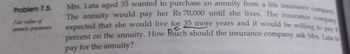 Problem 7.5.
Fair value of
annuity payments
Mrs. Lata aged 35 wanted to purchase an annuity from a life insurance company
The annuity would pay her Rs 70,000 until she lives. The insurance company
expected that she would live for 35 more years and it would be willing to pay 8
percent on the annuity. How much should the insurance company ask Mrs. Lata to
pay for the annuity?