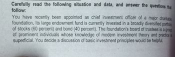 Carefully read the following situation and data, and answer the questions that
follow:
You have recently been appointed as chief investment officer of a major charitable
foundation. Its large endowment fund is currently invested in a broadly diversified portfolio
of stocks (60 percent) and bond (40 percent). The foundation's board of trustees is a group
of prominent individuals whose knowledge of modern investment theory and practice is
superficial. You decide a discussion of basic investment principles would be helpful.