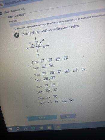 https://tx.ed
3eText-Business Inf...
Unit: Geometry
Progress:
The movement of the progress bar may be uneven because questions can be worth more or less el
Identify all rays and lines in the picture below.
立
a
Rays: EA, EB, EC, ED
Lines: ED, BE
Rays: EA, EB, EC, ED, DE, BE
Lines: ED
BE
Rays: EA, EC
Lines: ED, BE
Rays: EA EC
Lines: ED BE EA, EC
Submit
Pana