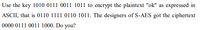 Use the key 1010 0111 0011 1011 to encrypt the plaintext "ok" as expressed in
ASCII, that is 0110 1111 0110 1011. The designers of S-AES got the ciphertext
0000 0111 0011 1000. Do you?
