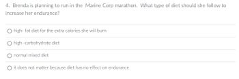 **Question 4:**

Brenda is planning to run in the Marine Corps Marathon. What type of diet should she follow to increase her endurance?

- ○ High-fat diet for the extra calories she will burn
- ○ High-carbohydrate diet
- ○ Normal mixed diet
- ○ It does not matter because diet has no effect on endurance

This question addresses dietary choices and their impact on endurance for long-distance running. The focus is on selecting the appropriate type of diet to optimize performance and energy levels.