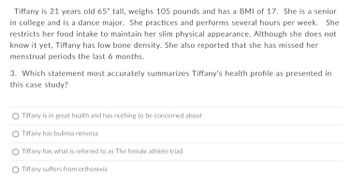 **Case Study: Tiffany**

Tiffany is 21 years old, 65 inches tall, weighs 105 pounds, and has a BMI of 17. She is a senior in college and a dance major. She practices and performs several hours per week. She restricts her food intake to maintain her slim physical appearance. Although she does not know it yet, Tiffany has low bone density. She also reported that she has missed her menstrual periods for the last 6 months.

**Question 3:**

Which statement most accurately summarizes Tiffany's health profile as presented in this case study?

- ○ Tiffany is in great health and has nothing to be concerned about
- ○ Tiffany has bulimia nervosa
- ○ Tiffany has what is referred to as The female athlete triad
- ○ Tiffany suffers from orthorexia