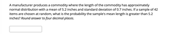 A manufacturer produces a commodity where the length of the commodity has approximately
normal distribution with a mean of 5.2 inches and standard deviation of 0.7 inches. If a sample of 42
items are chosen at random, what is the probability the sample's mean length is greater than 5.2
inches? Round answer to four decimal places.