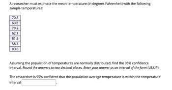 A researcher must estimate the mean temperature (in degrees Fahrenheit) with the following
sample temperatures:
70.8
63.8
79.2
62.1
81.3
58.3
83.6
Assuming the population of temperatures are normally distributed, find the 95% confidence
interval. Round the answers to two decimal places. Enter your answer as an interval of the form (LB,UP).
The researcher is 95% confident that the population average temperature is within the temperature
interval