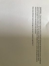 QUESTION 3. There have been 5 quizzes so far in Michael's Molecular Biochemistry course, and Michael
has scored 50, 48, 63, 76 and 41. He's not a great student. But there will be 3 more quizzes, and if
Michael averages 67 for all the quizzes, the professor will give him a C and he will be able to enroll in
Advanced Molecular Biochemistry next semester.
What does Michael need to average on the last 3 quizzes to get the C ?
