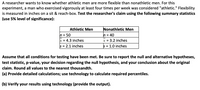 A researcher wants to know whether athletic men are more flexible than nonathletic men. For this
experiment, a man who exercised vigorously at least four times per week was considered "athletic." Flexibility
is measured in inches on a sit & reach-box. Test the researcher's claim using the following summary statistics
(use 5% level of significance):
Nonathletic Men
h = 40
x = 3.2 inches
s = 1.0 inches
Athletic Men
n = 50
x = 4.3 inches
s = 2.1 inches
Assume that all conditions for testing have been met. Be sure to report the null and alternative hypotheses,
test statistic, p-value, your decision regarding the null hypothesis, and your conclusion about the original
claim. Round all values to the nearest thousandth.
(a) Provide detailed calculations; use technology to calculate required percentiles.
(b) Verify your results using technology (provide the output).
