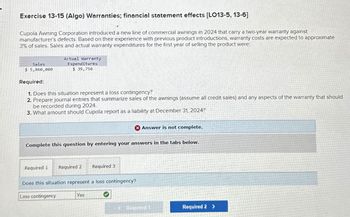 Exercise 13-15 (Algo) Warranties; financial statement effects [LO13-5, 13-6]
Cupola Awning Corporation introduced a new line of commercial awnings in 2024 that carry a two-year warranty against
manufacturer's defects. Based on their experience with previous product introductions, warranty costs are expected to approximate
3% of sales. Sales and actual warranty expenditures for the first year of selling the product were:
Sales
$ 5,860,000
Actual Warranty
Expenditures
$ 39,750
Required:
1. Does this situation represent a loss contingency?
2. Prepare journal entries that summarize sales of the awnings (assume all credit sales) and any aspects of the warranty that should
be recorded during 2024.
3. What amount should Cupola report as a liability at December 31, 2024?
Complete this question by entering your answers in the tabs below.
Required 1 Required 2
Loss contingency
Does this situation represent a loss contingency?
Required 3
Yes
Answer is not complete.
€ Required 1
Required 2 >