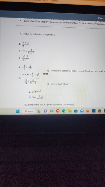 1.
A) Solve the following using Python:
3.
5 + 3
9 - 1
2. 2³ -
52+1
4 - 1
5.
Code should be properly commented and formatted. Provide necessary explanat
4. 4-
1|2
4
5+3
2/3
2/3
5 + 6*
738*
_item_id=16737125
3 * 6
2²
a. √ 25+√2
3
b. cos(+³)
4+
C) Solve using Python:
P
B) What is the difference between code block and text block in
colab?
Tip: (best practice is to assign the expressions to a variable)
Q Search LOO C
Page
109