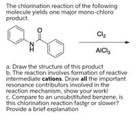 The chlorination reaction of the following
molecule yields one major mono-chloro
product.
Cl2
AICI3
a. Draw the structure of this product
b. The reaction involves formation of reactive
intermediate cations. Draw all the important
resonance contributors involved in the
reaction mechanism, show your work!
c. Compare to an unsubstituted benzene, is
this chlorination reaction faster or slower?
Provide a brief explanation
ZI
