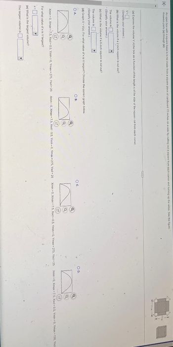 K
An open box with a square base is to be made from a square piece of cardboard 15 inches on a side by cutting out a square from each corner and turning up the sides. See the figure.
Answers parts (a) through (e).
(a) Express the volume V of the box as a function of the length x of the side of the square cut from each comer.
V=
(Simplify your answer.).
(b) What is the volume if a 2-inch square is cut out?
The volume is
(Simplify your answer.)
(c) What is the volume if a 6-inch square is cut out?
The volume is
(Simplify your answer.)
(d) Graph V=V(x). For what value of x is V largest? Choose the correct graph below.
O D.
OA.
B.
n
a
a
n
12
Xmin 0, Xmax 7.5, Xscl=0.5, Ymin=0, Ymax=275, Yscl-25
Xmin=0, Xmax 7.5, Xscl=0.5, Ymin=0, Ymax=275, Yscl=25
Xmin 0, Xmax 7.5, Xscl 0.5, Ymin 0, Ymax=275, Yscl=25
Xmin 0, Xmax=7.5, Xscl=0.5, Ymin=0, Ymax=130, Yscl
For what value of x is V largest?
(e) What is the largest volume?
The largest volume is ☐