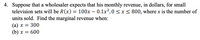 4. Suppose that a wholesaler expects that his monthly revenue, in dollars, for small
television sets will be R(x) = 100x – 0.1x2,0 < x < 800, where x is the number of
units sold. Find the marginal revenue when:
(а) х — 300
(b) х —D 600
