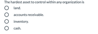 ### Multiple-Choice Question on Asset Management

**The hardest asset to control within any organization is**

- ◯ Land
- ◯ Accounts receivable
- ◯ Inventory
- ◯ Cash

---

This question is designed to test understanding of asset management within organizations. Each option represents different types of assets that organizations manage. Consider the nature of each asset, its volatility, and the complexity involved in its management when selecting your answer.