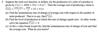 3. Suppose the total cost function, in dollars, for the production of x units of a product is
given by C(x) = 4000 + 55x + 0.1x². Then the average cost of producing x items is
C(x)
total cost
4000
+ 55 + 0.1x
(a) Find the instantaneous rate of change of average cost with respect to the number of
units produced. That is to say, find C'(x).
(b) Find the level of production at which this rate of change equals zero. In other words,
solve the equation C'(x) = 0.
(c) At the x value found in part (b), find the instantaneous rate of change of cost and find
the average cost. What do you notice?
