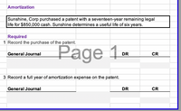 Amortization
Sunshine, Corp purchased a patent with a seventeen-year remaining legal
life for $850,000 cash. Sunshine determines a useful life of six years.
Required
1 Record the purchase of the patent.
Page 1-
General Journal
DR
CR
3 Record a full year of amortization expense on the patent.
General Journal
DR
CR
