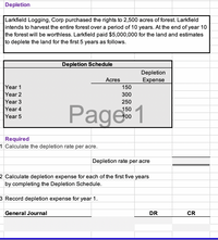 Depletion
Larkfield Logging, Corp purchased the rights to 2,500 acres of forest. Larkfield
intends to harvest the entire forest over a period of 10 years. At the end of year 10
the forest will be worthless. Larkfield paid $5,000,000 for the land and estimates
to deplete the land for the first 5 years as follows.
Depletion Schedule
Depletion
Acres
Expense
Year 1
Year 2
Year 3
Year 4
Year 5
150
300
250
Page1
150
100
Required
1 Calculate the depletion rate per acre.
Depletion rate per acre
2 Calculate depletion expense for each of the first five years
by completing the Depletion Schedule.
3 Record depletion expense for year 1.
General Journal
DR
CR
