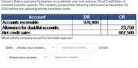 **Carson's Bakery Bad Debt Expense Calculation**

Carson's Bakery operates on a calendar year-end and estimates bad debt expense using 1% of Credit Sales. The following information is provided as of December 31, 2020, before any adjusting entries:

| Account                            | DR       | CR      |
|------------------------------------|----------|---------|
| Accounts receivable                | 978,000  |         |
| Allowance for doubtful accounts    |          | 23,750  |
| Net credit sales                   | 667,500  |         |

**Calculation Task:**
- Calculate the bad debt expense based on 1% of net credit sales.

**Journal Entry for Bad Debt Expense:**
- **Debit:** [Select Debit Account] - Type Amount
- **Credit:** [Select Credit Account] - Type Amount

This exercise helps understand how to account for estimated uncollectible accounts using the allowance method.