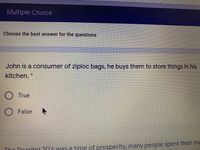 Multiple Choice
Choose the best answer for the questions
John is a consumer of ziploc bags, he buys them to store things in his
kitchen. *
True
O False
Thn Poaring 0's was a time of prosperity, many people spent their mc
