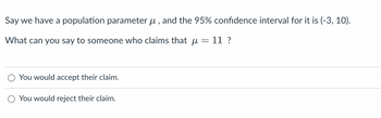 Say we have a population parameter ?, and the 95% confidence interval for it is (-3, 10).
-
What can you say to someone who claims that u
11 ?
You would accept their claim.
You would reject their claim.