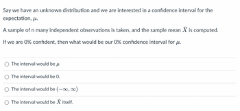 Say we have an unknown distribution and we are interested in a confidence interval for the
expectation, ?.
A sample of n many independent observations is taken, and the sample mean X is computed.
If we are 0% confident, then what would be our 0% confidence interval for ?.
The interval would be
?l
The interval would be 0.
The interval would be (-?, ?)
The interval would be X itself.