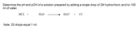 Determine the pH and pOH of a solution prepared by adding a single drop of 2M hydrochloric acid to 100
ml of water.
HCL +
H2O
H3O* + CI
Note: 20 drops equal 1 ml.
