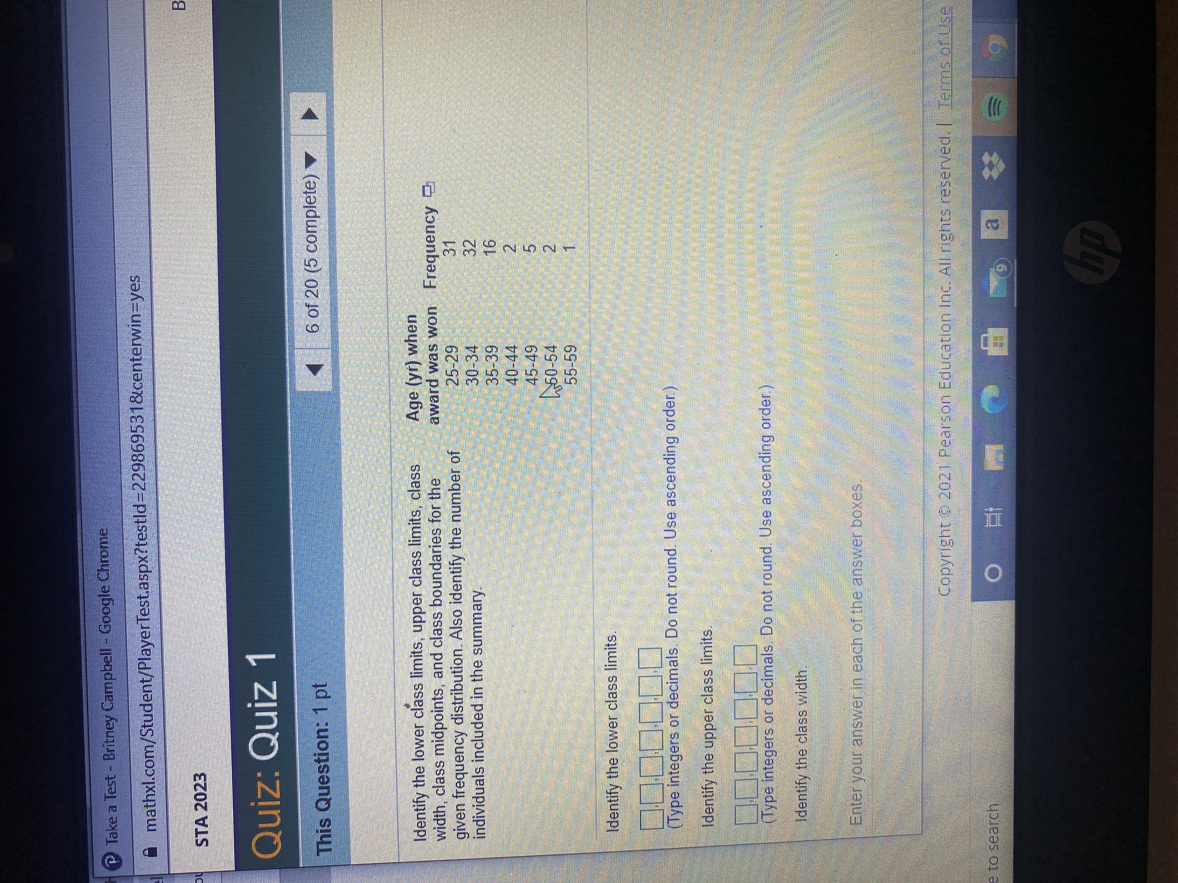 **STA 2023**

**Quiz: Quiz 1**

**This Question: 1 pt**

**6 of 20 (5 complete)**

---

**Identify the lower class limits, upper class limits, class width, class midpoints, and class boundaries for the given frequency distribution. Also identify the number of individuals included in the summary.**

**Age (yr) when award was won | Frequency**
- **25-29 | 31**
- **30-34 | 32**
- **35-39 | 16**
- **40-44 | 2**
- **45-49 | 5**
- **50-54 | 2**
- **55-59 | 1**

1. **Identify the lower class limits.**
   - [__] [__] [__] [__] [__] [__] [__]
   - (Type integers or decimals. Do not round. Use ascending order.)

2. **Identify the upper class limits.**
   - [__] [__] [__] [__] [__] [__] [__]
   - (Type integers or decimals. Do not round. Use ascending order.)

3. **Identify the class width.**
   - Enter your answer in each of the answer boxes.

---

*Copyright © 2021 Pearson Education Inc. All rights reserved.* | *Terms of Use*

---

### Explanation of Graphs/Diagrams:

There is no graphical content (e.g., graphs or diagrams) in the provided image. The image solely contains a textual data set and corresponding frequency distribution typically used for statistical analysis. The data set indicates age intervals and the frequency of awards won within those intervals. The textual content lists specific age ranges and the number of awards won in each range. Below the data set are fields for identifying statistical parameters such as the lower and upper class limits and class width.