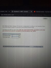 AL MGMT 7120
Question 8- HW5-Connect
OChannel content - YouTube Stu
ezto.mheducation.com/ext/map/index.html?_con%3con&external_browser%3D0&launchUrl=
Saved
First National Bank charg
First United Bank charges 12.1 percent compounded semiannually.
11.9 percent compounded monthly on its business loans.
Calculate the EAR for each bank. (Do not round intermediate calculations and enter
your answers as a percent rounded to 2 decimal places, e.g., 32.16.)
First National Bank
%
First United Bank
%
As a potential borrower, which bank would you go to for a new loan?
First National Bank
