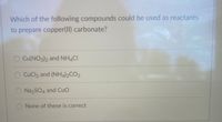 Which of the following compounds could be used as reactants
to prepare copper(II) carbonate?
O Cu(NO3)2 and NH4CI
O CuCl2 and (NH4)2CO3
O NazSO4 and Cuo
None of these is correct
