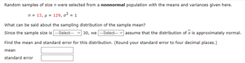 Random samples of size n were selected from a nonnormal population with the means and variances given here.
n = 13, μ = 129, o² = 1
What can be said about the sampling distribution of the sample mean?
Since the sample size is ---Select--- 30, we ---Select--- assume that the distribution of x is approximately normal.
Find the mean and standard error for this distribution. (Round your standard error to four decimal places.)
mean
standard error