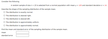 **Consider the following.**

A random sample of size \( n = 25 \) is selected from a normal population with mean \( \mu = 109 \) and standard deviation \( \sigma = 14 \).

**Describe the shape of the sampling distribution of the sample mean.**

- ○ The distribution is exactly normal.
- ○ The distribution is skewed right.
- ○ The distribution is skewed left.
- ○ The distribution is approximately uniform.
- ○ The distribution is approximately normal.

**Find the mean and standard error of the sampling distribution of the sample mean.**

**Mean:** [Input box]

**Standard error:** [Input box]