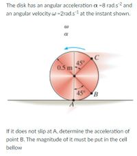 The disk has an angular acceleration a =8 rad.s2 and
an angular velocity w =2rad.s1 at the instant shown.
a
45°
0.5 m
45° B
If it does not slip at A, determine the acceleration of
point B. The magnitude of it must be put in the cell
bellow
