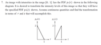 7. An image with intensities in the range [0, 1] has the PDF pr(r) shown in the following
diagram. It is desired to transform the intensity levels of this image so that they will have
the specified PDF pz(z) shown. Assume continuous quantities and find the transformation
in terms of r and z that will accomplish this.
P,(r)
P:(z)
2+
