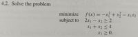 **4.2. Solve the problem**

Minimize the function:

\[ f(x) = -x_1^2 + x_2^2 - x_1x_2 \]

subject to the constraints:

1. \( 2x_1 - x_2 \geq 2 \)
2. \( x_1 + x_2 \leq 4 \)
3. \( x_1 \geq 0 \)

This is a constrained optimization problem where the goal is to find the values of \( x_1 \) and \( x_2 \) that minimize the function \( f(x) \) while satisfying the given constraints.