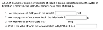 A 5.3644 g sample of an unknown hydrate of cobalt(II) bromide is heated until all the water of
hydration is removed. The CoBr2 that remains has a mass of 3.8000 g.
1. How many moles of CoBr2 are in the sample?
2. How many grams of water were lost in the dehydration?
mol
g
مه
3. How many moles of water were lost?
(mol)
•
4. What is the value of "n" in the formula CoBr2 n H₂O? (1, 2, 3, 4...).