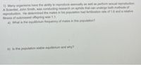 1) Many organisms have the ability to reproduce asexually as well as perform sexual reproduction.
A Scientist, John Smith, was conducting research on aphids that can undergo both methods of
reproduction. He determined the males in his population had fertilization rate of 1.8 and a relative
fitness of outcrossed offspring was 1.1.
a) What is the equilibrium frequency of males in this population?
b) Is this population stable equilibrium and why?
