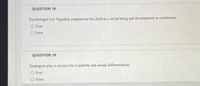 QUESTION 18
Psychologist Lev Vygotksy emphasized the child as a social being and development as continuous.
O True
O False
QUESTION 19
Teratogens play a crucial role in puberty and sexual differentiation.
O True
O False
