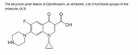 The structure given below is Ciprofloxacin, an antibiotic. List 3 functional groups in the
molecule. (A:3)
F.
HN
