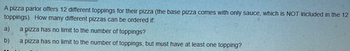 A pizza parlor offers 12 different toppings for their pizza (the base pizza comes with only sauce, which is NOT included in the 12
toppings). How many different pizzas can be ordered if:
a) a pizza has no limit to the number of toppings?
b)
a pizza has no limit to the number of toppings, but must have at least one topping?