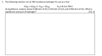 1. The following reaction run at 700 K produces hydrogen for use as a fuel.
COle) + H2O(e) 2 Hz@) + CO21@)
Keq = 8.3 at 700 K
At equilibrium, analysis shows 0.200 atm of CO, 0.230 atm of H20, and 0.950 atm of CO2. What is
equilibrium pressure of hydrogen?
[T/I, 3]
