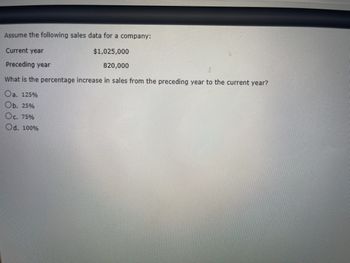 Assume the following sales data for a company:
Current year
$1,025,000
Preceding year
820,000
What is the percentage increase in sales from the preceding year to the current year?
Oa. 125%
Ob. 25%
Oc. 75%
Od. 100%