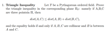 1. Triangle Inequality
Let F be a Pythagorean ordered field. Prove
the triangle inequality in the corresponding plane IIF: namely if A,B,C
are three pointsin II, then
dist(A,C) ≤ dist(A, B) + dist(B,C),
and the equality holds if and only if A, B, C are collinear and B is between
A and C.