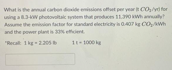 What is the annual carbon dioxide emissions offset per year (t CO2 /yr) for
using a 8.3-kW photovoltaic system that produces 11,390 kWh annually?
Assume the emission factor for standard electricity is 0.407 kg CO2/kWh
and the power plant is 33% efficient.
"Recall: 1 kg = 2.205 lb
1 t = 1000 kg